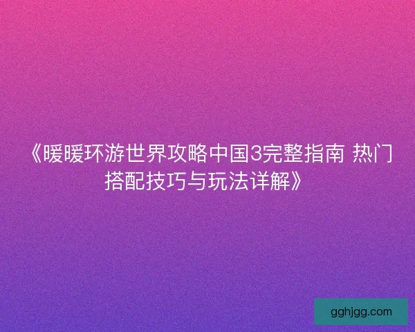 《暖暖环游世界攻略中国3完整指南 热门搭配技巧与玩法详解》