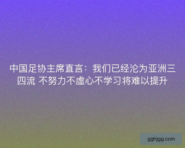 中国足协主席直言：我们已经沦为亚洲三四流 不努力不虚心不学习将难以提升