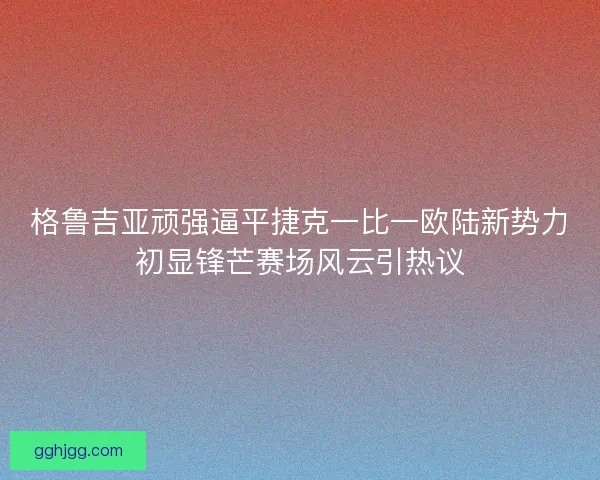 格鲁吉亚顽强逼平捷克一比一欧陆新势力初显锋芒赛场风云引热议