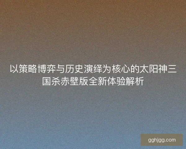 以策略博弈与历史演绎为核心的太阳神三国杀赤壁版全新体验解析