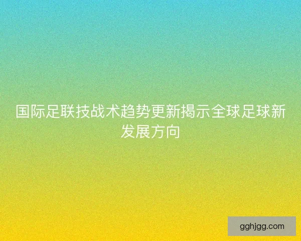 国际足联技战术趋势更新揭示全球足球新发展方向