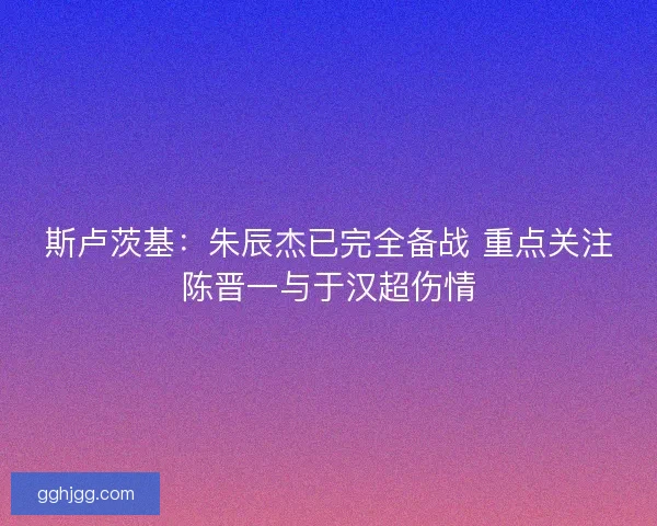 斯卢茨基：朱辰杰已完全备战 重点关注陈晋一与于汉超伤情