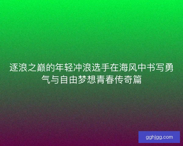 逐浪之巅的年轻冲浪选手在海风中书写勇气与自由梦想青春传奇篇