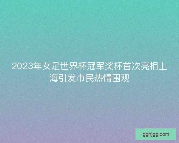 2023年女足世界杯冠军奖杯首次亮相上海引发市民热情围观