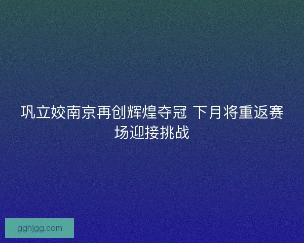 巩立姣南京再创辉煌夺冠 下月将重返赛场迎接挑战