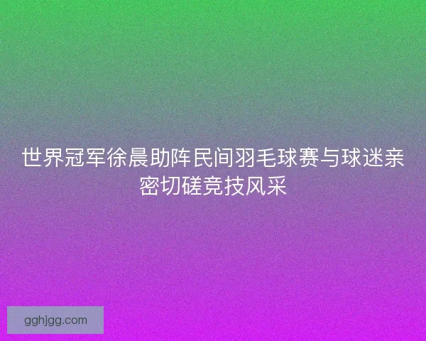 世界冠军徐晨助阵民间羽毛球赛与球迷亲密切磋竞技风采