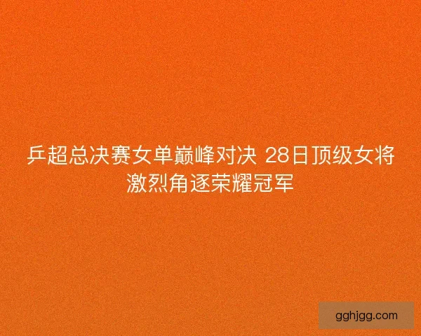 乒超总决赛女单巅峰对决 28日顶级女将激烈角逐荣耀冠军