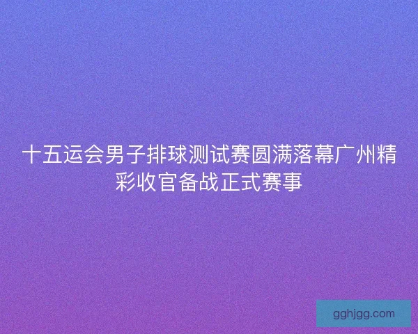 十五运会男子排球测试赛圆满落幕广州精彩收官备战正式赛事