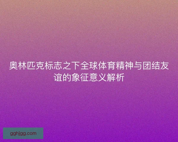奥林匹克标志之下全球体育精神与团结友谊的象征意义解析