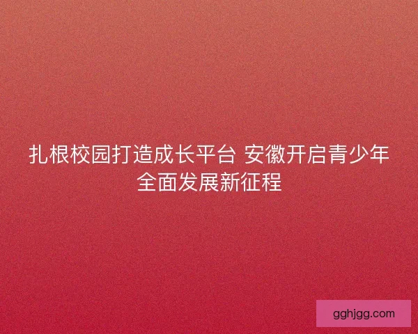 扎根校园打造成长平台 安徽开启青少年全面发展新征程