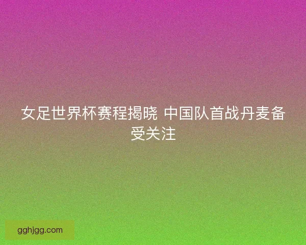 女足世界杯赛程揭晓 中国队首战丹麦备受关注