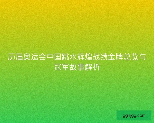 历届奥运会中国跳水辉煌战绩金牌总览与冠军故事解析