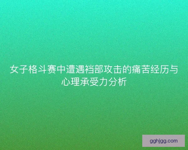 女子格斗赛中遭遇裆部攻击的痛苦经历与心理承受力分析