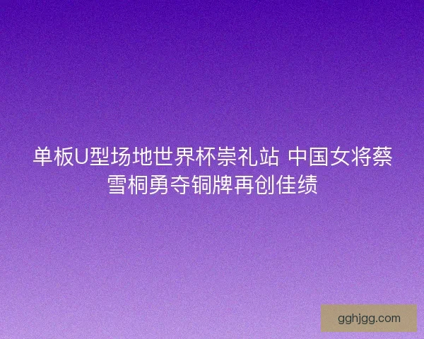 单板U型场地世界杯崇礼站 中国女将蔡雪桐勇夺铜牌再创佳绩