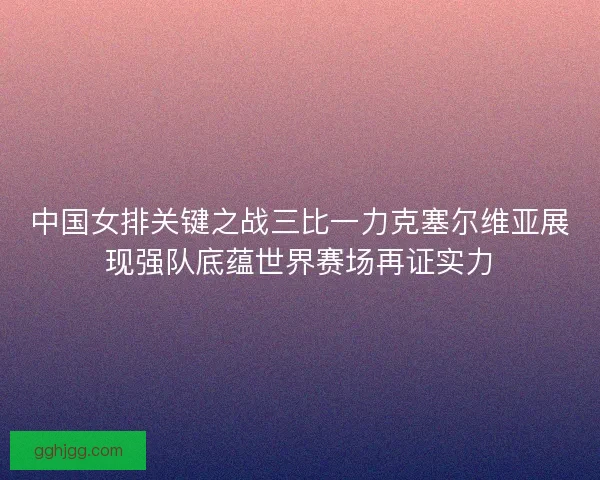 中国女排关键之战三比一力克塞尔维亚展现强队底蕴世界赛场再证实力