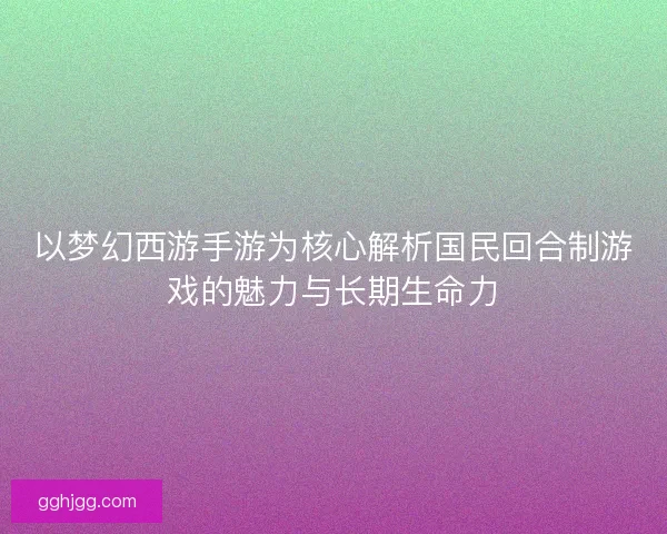 以梦幻西游手游为核心解析国民回合制游戏的魅力与长期生命力