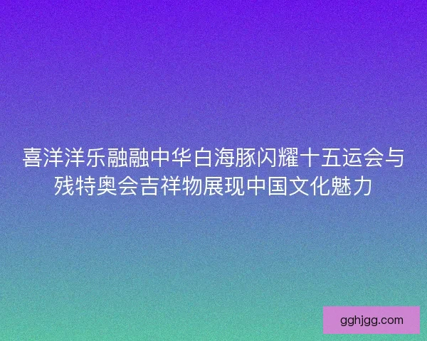 喜洋洋乐融融中华白海豚闪耀十五运会与残特奥会吉祥物展现中国文化魅力
