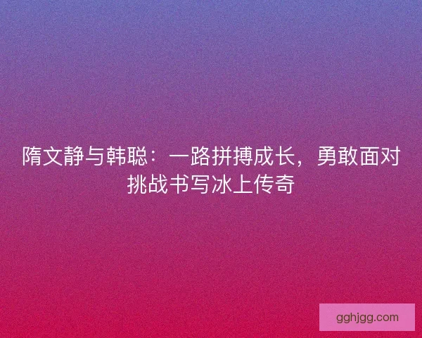 隋文静与韩聪：一路拼搏成长，勇敢面对挑战书写冰上传奇