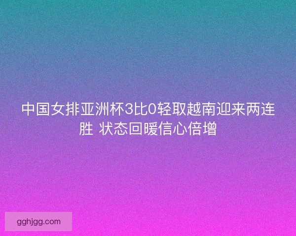 中国女排亚洲杯3比0轻取越南迎来两连胜 状态回暖信心倍增