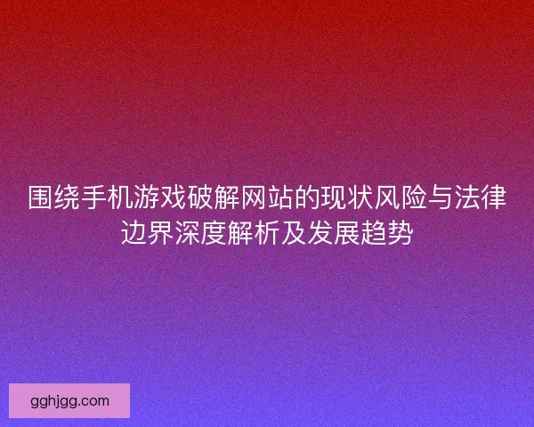 围绕手机游戏破解网站的现状风险与法律边界深度解析及发展趋势