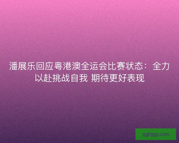潘展乐回应粤港澳全运会比赛状态：全力以赴挑战自我 期待更好表现